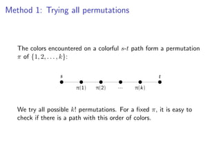 Method 1: Trying all permutations


                             Method 1: Trying all permutations
   The colors encountered on a colorful s-t path form a permutation
   π of {1, 2, . . . , k}:
   The colors encountered on a colorful s -t path form a permutation π of {1, 2, ... , k}:
                      s                                              t

                              π(1)     π(2)       ...     π(k)

   We try all possible k! permutations. For a ﬁxed π, it is easy to check if there is a
   We try all possiblecolors.
   path with this order of k! permutations. For a ﬁxed π, it is easy to
   check if there is a path with this order of colors.
 