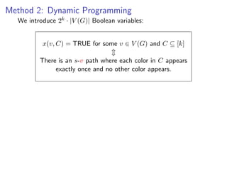 Method 2: Dynamic Programming
  We introduce 2k · |V (G)| Boolean variables:


          x(v, C) = TRUE for some v ∈ V (G) and C ⊆ [k]

         There is an s-v path where each color in C appears
              exactly once and no other color appears.
 