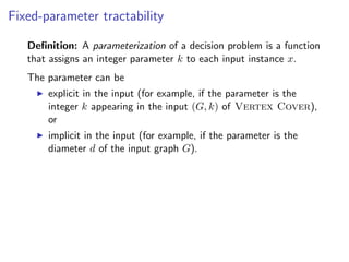 Fixed-parameter tractability

   Deﬁnition: A parameterization of a decision problem is a function
   that assigns an integer parameter k to each input instance x.
   The parameter can be
       explicit in the input (for example, if the parameter is the
       integer k appearing in the input (G, k) of Vertex Cover),
       or
       implicit in the input (for example, if the parameter is the
       diameter d of the input graph G).
 