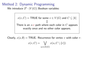 Method 2: Dynamic Programming
  We introduce 2k · |V (G)| Boolean variables:


          x(v, C) = TRUE for some v ∈ V (G) and C ⊆ [k]

         There is an s-v path where each color in C appears
              exactly once and no other color appears.


  Clearly, x(s, ∅) = TRUE. Recurrence for vertex v with color r:
                   x(v, C) =             x(u, C  {r})
                               uv∈E(G)
 