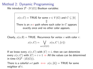 Method 2: Dynamic Programming
  We introduce 2k · |V (G)| Boolean variables:


          x(v, C) = TRUE for some v ∈ V (G) and C ⊆ [k]

         There is an s-v path where each color in C appears
              exactly once and no other color appears.


  Clearly, x(s, ∅) = TRUE. Recurrence for vertex v with color r:
                   x(v, C) =             x(u, C  {r})
                               uv∈E(G)

  If we know every x(v, C) with |C| = i, then we can determine
  every x(v, C) with |C| = i + 1 ⇒ All the values can be determined
  in time O(2k · |E(G)|).
  There is a colorful s-t path ⇐⇒ x(v, [k]) = TRUE for some
  neighbor of t.
 