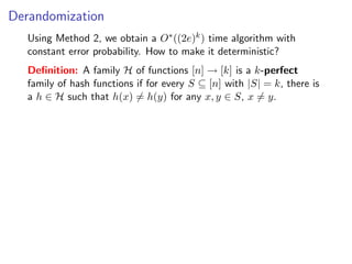 Derandomization
   Using Method 2, we obtain a O∗ ((2e)k ) time algorithm with
   constant error probability. How to make it deterministic?
   Deﬁnition: A family H of functions [n] → [k] is a k-perfect
   family of hash functions if for every S ⊆ [n] with |S| = k, there is
   a h ∈ H such that h(x) = h(y) for any x, y ∈ S, x = y.
 