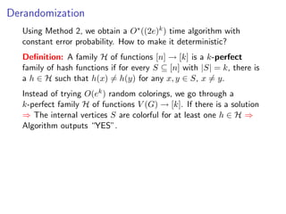 Derandomization
   Using Method 2, we obtain a O∗ ((2e)k ) time algorithm with
   constant error probability. How to make it deterministic?
   Deﬁnition: A family H of functions [n] → [k] is a k-perfect
   family of hash functions if for every S ⊆ [n] with |S| = k, there is
   a h ∈ H such that h(x) = h(y) for any x, y ∈ S, x = y.
   Instead of trying O(ek ) random colorings, we go through a
   k-perfect family H of functions V (G) → [k]. If there is a solution
   ⇒ The internal vertices S are colorful for at least one h ∈ H ⇒
   Algorithm outputs “YES”.
 