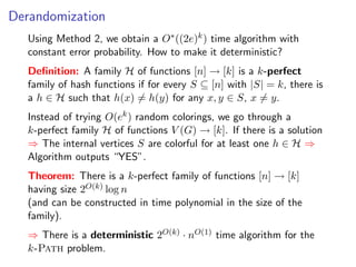 Derandomization
   Using Method 2, we obtain a O∗ ((2e)k ) time algorithm with
   constant error probability. How to make it deterministic?
   Deﬁnition: A family H of functions [n] → [k] is a k-perfect
   family of hash functions if for every S ⊆ [n] with |S| = k, there is
   a h ∈ H such that h(x) = h(y) for any x, y ∈ S, x = y.
   Instead of trying O(ek ) random colorings, we go through a
   k-perfect family H of functions V (G) → [k]. If there is a solution
   ⇒ The internal vertices S are colorful for at least one h ∈ H ⇒
   Algorithm outputs “YES”.
   Theorem: There is a k-perfect family of functions [n] → [k]
   having size 2O(k) log n
   (and can be constructed in time polynomial in the size of the
   family).
   ⇒ There is a deterministic 2O(k) · nO(1) time algorithm for the
   k-Path problem.
 