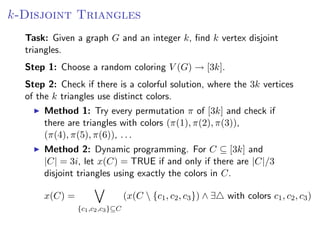 k-Disjoint Triangles
  Task: Given a graph G and an integer k, ﬁnd k vertex disjoint
  triangles.
  Step 1: Choose a random coloring V (G) → [3k].
  Step 2: Check if there is a colorful solution, where the 3k vertices
  of the k triangles use distinct colors.
      Method 1: Try every permutation π of [3k] and check if
      there are triangles with colors (π(1), π(2), π(3)),
      (π(4), π(5), π(6)), . . .
      Method 2: Dynamic programming. For C ⊆ [3k] and
      |C| = 3i, let x(C) = TRUE if and only if there are |C|/3
      disjoint triangles using exactly the colors in C.

      x(C) =                     (x(C  {c1 , c2 , c3 }) ∧ ∃   with colors c1 , c2 , c3 )
               {c1 ,c2 ,c3 }⊆C
 