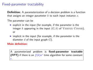 Fixed-parameter tractability

   Deﬁnition: A parameterization of a decision problem is a function
   that assigns an integer parameter k to each input instance x.
   The parameter can be
       explicit in the input (for example, if the parameter is the
       integer k appearing in the input (G, k) of Vertex Cover),
       or
       implicit in the input (for example, if the parameter is the
       diameter d of the input graph G).
   Main deﬁnition:

     A parameterized problem is ﬁxed-parameter tractable
     (FPT) if there is an f (k)nc time algorithm for some constant
     c.
 