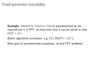 Fixed-parameter tractability




   Example: Minimum Vertex Cover parameterized by the
   required size k is FPT: we have seen that it can be solved in time
   O(2k + n2 ).
   Better algorithms are known: e.g, O(1.2832k k + k|V |).
   Main goal of parameterized complexity: to ﬁnd FPT problems.
 
