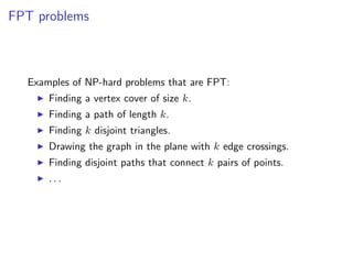 FPT problems



  Examples of NP-hard problems that are FPT:
      Finding a vertex cover of size k.
      Finding a path of length k.
      Finding k disjoint triangles.
      Drawing the graph in the plane with k edge crossings.
      Finding disjoint paths that connect k pairs of points.
      ...
 