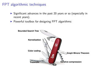 FPT algorithmic techniques
FPT algorithmic techniques

       Signiﬁcant advances in the past 20 years or so (especially in
     Signiﬁcantyears). in the past 20 years or so (especially in recent years).
       recent advances
       Powerful toolbox for designing FPT algorithms:
     Powerful toolbox for designing FPT algorithms:



           Bounded Search Tree



                    Kernelization




                    Color coding
                                                         Graph Minors Theorem



                      Treewidth                    Iterative compression


                                                                  Fixed Parameter Algorithms – p.8/98
 