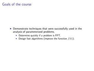 Goals of the course




       Demonstrate techniques that were successfully used in the
       analysis of parameterized problems.
           Determine quickly if a problem is FPT.
           Design fast algorithms (improve the function f (k)).
 