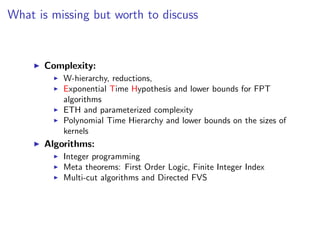 What is missing but worth to discuss


      Complexity:
          W-hierarchy, reductions,
          Exponential Time Hypothesis and lower bounds for FPT
          algorithms
          ETH and parameterized complexity
          Polynomial Time Hierarchy and lower bounds on the sizes of
          kernels
      Algorithms:
          Integer programming
          Meta theorems: First Order Logic, Finite Integer Index
          Multi-cut algorithms and Directed FVS
 