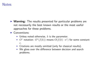 Notes



        Warning: The results presented for particular problems are
        not necessarily the best known results or the most useful
        approaches for these problems.
        Conventions:
            Unless noted otherwise, k is the parameter.
            O∗ notation: O∗ (f (k)) means O(f (k) · nc ) for some constant
            c.
            Citations are mostly omitted (only for classical results).
            We gloss over the diﬀerence between decision and search
            problems.
 