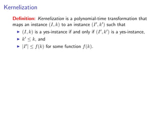 Kernelization
   Deﬁnition: Kernelization is a polynomial-time transformation that
   maps an instance (I, k) to an instance (I , k ) such that
       (I, k) is a yes-instance if and only if (I , k ) is a yes-instance,
       k ≤ k, and
       |I | ≤ f (k) for some function f (k).
 