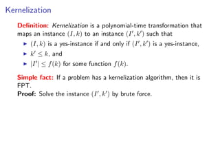 Kernelization
   Deﬁnition: Kernelization is a polynomial-time transformation that
   maps an instance (I, k) to an instance (I , k ) such that
       (I, k) is a yes-instance if and only if (I , k ) is a yes-instance,
       k ≤ k, and
       |I | ≤ f (k) for some function f (k).

   Simple fact: If a problem has a kernelization algorithm, then it is
   FPT.
   Proof: Solve the instance (I , k ) by brute force.
 