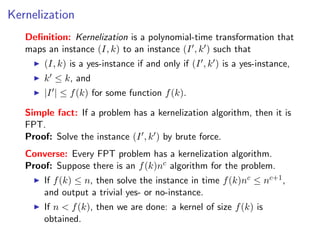 Kernelization
   Deﬁnition: Kernelization is a polynomial-time transformation that
   maps an instance (I, k) to an instance (I , k ) such that
       (I, k) is a yes-instance if and only if (I , k ) is a yes-instance,
       k ≤ k, and
       |I | ≤ f (k) for some function f (k).

   Simple fact: If a problem has a kernelization algorithm, then it is
   FPT.
   Proof: Solve the instance (I , k ) by brute force.
   Converse: Every FPT problem has a kernelization algorithm.
   Proof: Suppose there is an f (k)nc algorithm for the problem.
       If f (k) ≤ n, then solve the instance in time f (k)nc ≤ nc+1 ,
       and output a trivial yes- or no-instance.
       If n < f (k), then we are done: a kernel of size f (k) is
       obtained.
 
