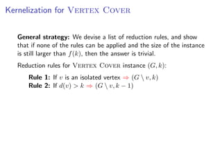 Kernelization for Vertex Cover


  General strategy: We devise a list of reduction rules, and show
  that if none of the rules can be applied and the size of the instance
  is still larger than f (k), then the answer is trivial.
  Reduction rules for Vertex Cover instance (G, k):
      Rule 1: If v is an isolated vertex ⇒ (G  v, k)
      Rule 2: If d(v) > k ⇒ (G  v, k − 1)
 