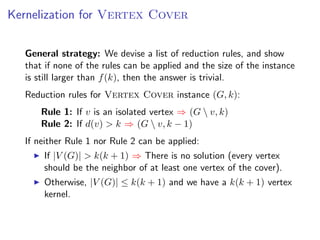 Kernelization for Vertex Cover


  General strategy: We devise a list of reduction rules, and show
  that if none of the rules can be applied and the size of the instance
  is still larger than f (k), then the answer is trivial.
  Reduction rules for Vertex Cover instance (G, k):
      Rule 1: If v is an isolated vertex ⇒ (G  v, k)
      Rule 2: If d(v) > k ⇒ (G  v, k − 1)
  If neither Rule 1 nor Rule 2 can be applied:
      If |V (G)| > k(k + 1) ⇒ There is no solution (every vertex
      should be the neighbor of at least one vertex of the cover).
      Otherwise, |V (G)| ≤ k(k + 1) and we have a k(k + 1) vertex
      kernel.
 