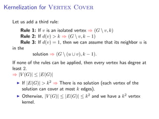 Kernelization for Vertex Cover

  Let us add a third rule:
      Rule 1: If v is an isolated vertex ⇒ (G  v, k)
      Rule 2: If d(v) > k ⇒ (G  v, k − 1)
      Rule 3: If d(v) = 1, then we can assume that its neighbor u is
  in the
           solution ⇒ (G  (u ∪ v), k − 1).
  If none of the rules can be applied, then every vertex has degree at
  least 2.
  ⇒ |V (G)| ≤ |E(G)|
      If |E(G)| > k 2 ⇒ There is no solution (each vertex of the
      solution can cover at most k edges).
      Otherwise, |V (G)| ≤ |E(G)| ≤ k 2 and we have a k 2 vertex
      kernel.
 
