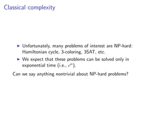 Classical complexity




       Unfortunately, many problems of interest are NP-hard:
       Hamiltonian cycle, 3-coloring, 3SAT, etc.
       We expect that these problems can be solved only in
       exponential time (i.e., cn ).
   Can we say anything nontrivial about NP-hard problems?
 