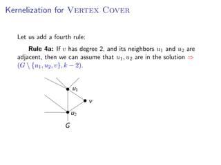 Kernelization for Vertex for V ERTEX C OVER
          Kernelization Cover

       Let us add a fourth rule:
urth rule:
           Rule 4a: If v has degree 2, and its neighbors u1 and u2 are
v has degree 2, and its neighbors u1 that u21 , u2 adjacent, then we ⇒
       adjacent, then we can assume and u are are in the solution
 n assumethat1 , u, uv}, k − 2). solution ⇒ (G  {u1 , u2 , v }, k − 2).
       (G {u u1 2 , 2 are in the


                            u1
                                 v
                            u2
                        G
 