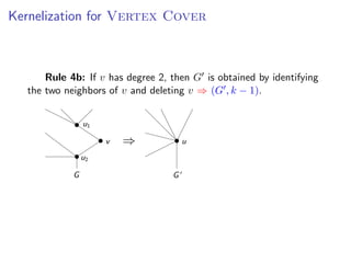 Kernelization for Vertex Cover
                       Kernelization for V ERTEX C OVER


s add a fourth rule:
              Rule 4b: If v has degree 2, then G is obtained by identifying
ule 4b: If v has degree 2, then G is obtained by identifying
         the two neighbors of v and deleting v ⇒ (G , k − 1).
        the two neighbors of v and deleting v ⇒ (G , k − 1).


                           u1

                                v   ⇒                  u
                           u2

                       G                           G




                                                               Fixed Parameter Algorithms – p.16/98
 