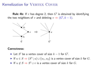 Kernelization for V ERTEX C OVER
   Kernelization for Vertex Cover
s add a fourth rule:
              Rule 4b: If v has degree 2, then G is obtained by identifying
ule 4b: If v has degree 2, then G is obtained by identifying
         the two neighbors of v and deleting v ⇒ (G , k − 1).
        the two neighbors of v and deleting v ⇒ (G , k − 1).


                           u1

                                v   ⇒                  u
                           u2

                       G                           G


         Correctness:
               Let S be a vertex cover of size k − 1 for G .
               If u ∈ S ⇒ (S  u) ∪ {u1 , u2 } is a vertex cover of size k for G.
                                                               Fixed Parameter Algorithms – p.16/98

               If u ∈ S ⇒ S ∪ v is a vertex cover of size k for G.
 