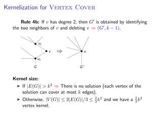 Kernelization for V ERTEX C OVER
   Kernelization for Vertex Cover
s add a fourth rule:
              Rule 4b: If v has degree 2, then G is obtained by identifying
ule 4b: If v has degree 2, then G is obtained by identifying
         the two neighborsand deleting v ⇒ (G , k v 1). (G , k − 1).
        the two neighbors of v
                               of v and deleting − ⇒


                           u1

                                v   ⇒                  u
                           u2

                       G                           G


         Kernel size:
               If |E(G)| > k 2 ⇒ There is no solution (each vertex of the
               solution can cover at most k edges).
               Otherwise, |V (G)| ≤ 2|E(G)|/3 ≤ 2 k 2 and we have a 2 k 2
                                                3
                                                               Fixed Parameter Algorithms – p.16/98
                                                                    3
               vertex kernel.
 