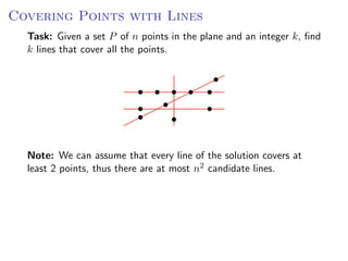 Covering Points with Lines
  Task: Given a set P of n points in the plane and an integer k, ﬁnd
  k lines that cover all the points.




  Note: We can assume that every line of the solution covers at
  least 2 points, thus there are at most n2 candidate lines.
 