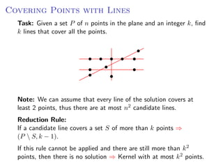 Covering Points with Lines
  Task: Given a set P of n points in the plane and an integer k, ﬁnd
  k lines that cover all the points.




  Note: We can assume that every line of the solution covers at
  least 2 points, thus there are at most n2 candidate lines.
  Reduction Rule:
  If a candidate line covers a set S of more than k points ⇒
  (P  S, k − 1).
  If this rule cannot be applied and there are still more than k 2
  points, then there is no solution ⇒ Kernel with at most k 2 points.
 