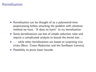 Kernelization



       Kernelization can be thought of as a polynomial-time
       preprocessing before attacking the problem with whatever
       method we have. “It does no harm” to try kernelization.
       Some kernelizations use lots of simple reduction rules and
       require a complicated analysis to bound the kernel size. . .
       . . . while other kernelizations are based on surprising nice
       tricks (Next: Crown Reduction and the Sunﬂower Lemma).
       Possibility to prove lower bounds.
 