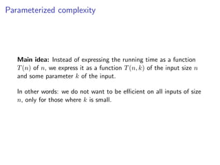 Parameterized complexity




   Main idea: Instead of expressing the running time as a function
   T (n) of n, we express it as a function T (n, k) of the input size n
   and some parameter k of the input.

   In other words: we do not want to be eﬃcient on all inputs of size
   n, only for those where k is small.
 