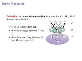 Crown Reduction


  Deﬁnition: A crown decomposition is a partition C ∪ H ∪ B of
  the vertices such that
                                                           C
      C is an independent set,
      there is no edge between C and                      H
      B,
                                                           B
      there is a matching between C
      and H that covers H.
 