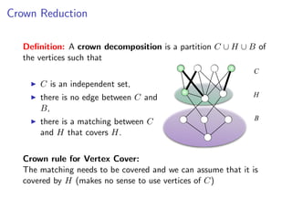 Crown Reduction

  Deﬁnition: A crown decomposition is a partition C ∪ H ∪ B of
  the vertices such that
                                                             C
      C is an independent set,
      there is no edge between C and                         H
      B,
                                                              B
      there is a matching between C
      and H that covers H.


  Crown rule for Vertex Cover:
  The matching needs to be covered and we can assume that it is
  covered by H (makes no sense to use vertices of C)
 