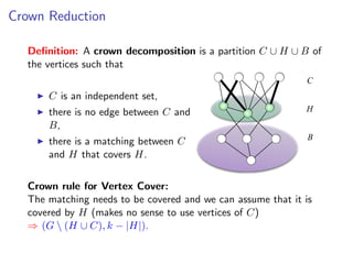 Crown Reduction

  Deﬁnition: A crown decomposition is a partition C ∪ H ∪ B of
  the vertices such that
                                                             C
      C is an independent set,
      there is no edge between C and                         H
      B,
                                                              B
      there is a matching between C
      and H that covers H.


  Crown rule for Vertex Cover:
  The matching needs to be covered and we can assume that it is
  covered by H (makes no sense to use vertices of C)
  ⇒ (G  (H ∪ C), k − |H|).
 