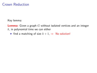 Crown Reduction



  Key lemma:
  Lemma: Given a graph G without isolated vertices and an integer
  k, in polynomial time we can either
      ﬁnd a matching of size k + 1, ⇒ No solution!
 