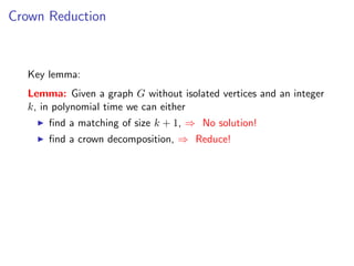 Crown Reduction



  Key lemma:
  Lemma: Given a graph G without isolated vertices and an integer
  k, in polynomial time we can either
      ﬁnd a matching of size k + 1, ⇒ No solution!
      ﬁnd a crown decomposition, ⇒ Reduce!
 