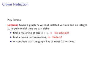Crown Reduction



  Key lemma:
  Lemma: Given a graph G without isolated vertices and an integer
  k, in polynomial time we can either
      ﬁnd a matching of size k + 1, ⇒ No solution!
      ﬁnd a crown decomposition, ⇒ Reduce!
      or conclude that the graph has at most 3k vertices.
 