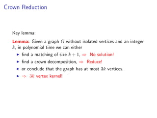 Crown Reduction



  Key lemma:
  Lemma: Given a graph G without isolated vertices and an integer
  k, in polynomial time we can either
      ﬁnd a matching of size k + 1, ⇒ No solution!
      ﬁnd a crown decomposition, ⇒ Reduce!
      or conclude that the graph has at most 3k vertices.
      ⇒ 3k vertex kernel!
 