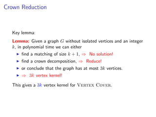 Crown Reduction



  Key lemma:
  Lemma: Given a graph G without isolated vertices and an integer
  k, in polynomial time we can either
      ﬁnd a matching of size k + 1, ⇒ No solution!
      ﬁnd a crown decomposition, ⇒ Reduce!
      or conclude that the graph has at most 3k vertices.
      ⇒ 3k vertex kernel!

  This gives a 3k vertex kernel for Vertex Cover.
 