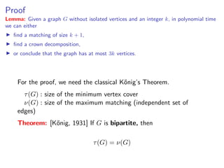 Proof
Lemma: Given a graph G without isolated vertices and an integer k, in polynomial time
we can either
   ﬁnd a matching of size k + 1,
   ﬁnd a crown decomposition,
   or conclude that the graph has at most 3k vertices.




    For the proof, we need the classical K˝nig’s Theorem.
                                          o
      τ (G) : size of the minimum vertex cover
      ν(G) : size of the maximum matching (independent set of
    edges)
    Theorem: [K˝nig, 1931] If G is bipartite, then
               o

                                    τ (G) = ν(G)
 