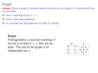 Proof
                                                                             Proof
Lemma: Given a graph G without isolated vertices and an integer k, in polynomial time
we can either
   ﬁnd a matching of size k + 1,
            Lemma: Given a graph G without isolated vertices and an integer k , in polynomial
   ﬁnd a crown decomposition,
            time we can either
   or conclude that the graph has at most 3k vertices.
               ﬁnd a matching of size k + 1,

               ﬁnd a crown decomposition,

               or conclude that the graph has at most 3k vertices.
     Proof:
     Find (greedily) a (greedily) a matching; if
            Proof: Find maximal maximal matching; if its
     its size is atat least k + 11,then wewe are The rest
            size is least     + , then are done.                     X                I
     done. of the graph of an independent set I .
             The rest is the graph is an
     independent set I.




                                                                            Fixed Parameter Algorithms – p.23/98
 