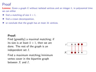 Proof                                                                                  Proof
Lemma: Given a graph G without isolated vertices and an integer k, in polynomial time
we can either
   ﬁnd a matching of size k + 1,
       Lemma: Given a graph G without isolated vertices and an integer k , in polynomial
   ﬁnd a crown can either
       time we decomposition,
   or conclude that the graph has at most 3k vertices.
            ﬁnd a matching of size k + 1,

           ﬁnd a crown decomposition,

           or conclude that the graph has at most 3k vertices.
     Proof:
     Find (greedily) a maximal matching; if if its
         Proof: Find (greedily) a maximal matching;
     its size isis at least+k1+thenthen we are The rest
          size at least k     , 1, we are done.
                                                                 I
     done. The restan independent set an
         of the graph is of the graph is I .
     independent set I.
         Find a maximum matching/minimum vertex cover in     X
       the bipartite graph between X and I .
     Find a maximum matching/minimum
     vertex cover in the bipartite graph
     between X and I.
                                                                       Fixed Parameter Algorithms – p.23/98
 