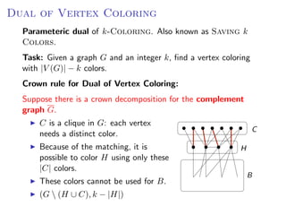 Dual of Vertex Coloring OF V ERTEX C OLORING
                  D UAL
   Parameteric dual of k-Coloring. Also known as Saving k
   Colors.
 Parameteric dual of k -C OLORING. Also known as S AVING k C OLORS.
   Task: Given a graph G and an integer k, ﬁnd a vertex coloring
 Task: Given a graph G and an integer k , ﬁnd a vertex coloring with |V (G )| − k
   with |V (G)| − k colors.
 colors.
   Crown rule for Dual of Vertex Coloring:
 Crown rule for D UAL   OF   V ERTEX C OLORING:
   Suppose there is a crown decomposition for the complement
 Suppose there is a crown decomposition for the complement graph G .
   graph G.
     C isC clique in G : each vertex needs a distinct
         a is a clique in G: each vertex
                                                                                       C
         needs
     color.      a distinct color.
        Because of the matching, it is
     Because of the matching, it is possible to color                           H
        possible to color H using only these
     H using only these |C | colors.
        |C| colors.
     These colors cannot be used for B .                                            B
           These colors cannot be used for B.
     (G  (H ∪ C ), k − |H|)
           (G  (H ∪ C), k − |H|)
                                                                   Fixed Parameter Algorithms – p.24/98
 