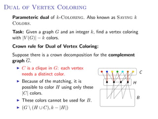 Dual of Vertex Coloring OF V ERTEX C OLORING
                  D UAL
   Parameteric dual of k-Coloring. Also known as Saving k
   Colors.
 Parameteric dual of k -C OLORING. Also known as S AVING k C OLORS.
   Task: Given a graph G and an integer k, ﬁnd a vertex coloring
 Task: Given a graph G and an integer k , ﬁnd a vertex coloring with |V (G )| − k
   with |V (G)| − k colors.
 colors.
   Crown rule for Dual of Vertex Coloring:
 Crown rule for D UAL   OF   V ERTEX C OLORING:
   Suppose there is a crown decomposition for the complement
 Suppose there is a crown decomposition for the complement graph G .
   graph G.
     C isC clique in G : each vertex needs a distinct
         a is a clique in G: each vertex
         needs   a distinct color.                                                     C
     color.
        Because of the matching, it is
     Because of the matching, it is possible to color                           H
        possible to color H using only these
     H using only these |C | colors.
        |C| colors.
     These colors cannot be used for B .                                            B
           These colors cannot be used for B.
     (G  (H ∪ C ), k − |H|)
           (G  (H ∪ C), k − |H|)
                                                                   Fixed Parameter Algorithms – p.24/98
 