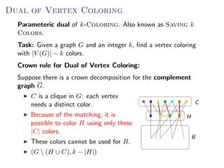 Dual of Vertex Coloring OF V ERTEX C OLORING
                   D UAL
  Parameteric dual of k-Coloring. Also known as Saving k
  Colors.
  Parameteric dual of k -C OLORING. Also known as S AVING k C OLORS.
  Task: Given a graph G and an integer k, ﬁnd a vertex coloring
   with |V (G)| − k G and an
  Task: Given a graph colors. integer k , ﬁnd a vertex coloring with |V (G )| − k
  colors.
  Crown rule for Dual of Vertex Coloring:
  Crown rule for D UAL   OF   V ERTEX C OLORING:
   Suppose there is a crown decomposition for the complement
  Suppose G. is a crown decomposition for the complement graph G .
   graph there
        C is a clique in G: each vertex
      C is a clique in G : each vertex needs a distinct
        needs a distinct color.                                                        C
      color.
        Because of the matching, it is
      Because of the matching, it is possible to color                          H
      H using onlyto color| H using only these
        possible these |C colors.
        |C| colors.
      These colors cannot be used for B .                                           B
        These colors cannot be used for B.
      (G  (H ∪ C ), k − |H|)
        (G  (H ∪ C), k − |H|)
                                                                   Fixed Parameter Algorithms – p.24/98
 
