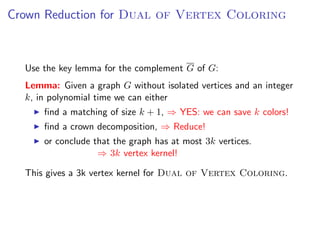 Crown Reduction for Dual of Vertex Coloring



  Use the key lemma for the complement G of G:
  Lemma: Given a graph G without isolated vertices and an integer
  k, in polynomial time we can either
      ﬁnd a matching of size k + 1, ⇒ YES: we can save k colors!
      ﬁnd a crown decomposition, ⇒ Reduce!
      or conclude that the graph has at most 3k vertices.
                   ⇒ 3k vertex kernel!

  This gives a 3k vertex kernel for Dual of Vertex Coloring.
 