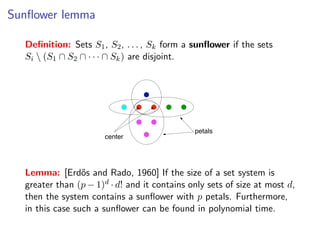 Sunﬂower lemma
                                                           Sunﬂower lemma
  Deﬁnition: Sets S1 , S2 , . . . , Sk form a sunﬂower if the sets
  Si Deﬁnition:S2 ∩S·1 ,· S2∩... , k ) form a sunﬂower if the sets
      (S1 ∩ Sets · , S Sk are disjoint.
    Si  (S1 ∩ S2 ∩ · · · ∩ Sk ) are disjoint.




                                                            petals
                               center


               ˝
    Lemma: [Erdos and Rado, 1960] If the size of a set system is greater than
    (p − 1)d · d! and it contains only sets of size at most d , then the system contains a
  Lemma: [Erd˝petals. Furthermore, in thisIf the size sunﬂower can be foundis
     sunﬂower with p
                    os and Rado, 1960] case such a of a set system in
  greater than (p − 1)d · d! and it contains only sets of size at most d,
     polynomial time.
  then the system contains a sunﬂower with p petals. Furthermore,
  in this case such a sunﬂower can be found in polynomial time.         Fixed Parameter Algorithms – p.27/98
 