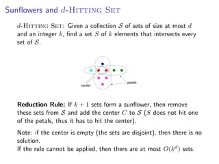 Sunﬂowers and d-Hitting Set
  d-Hitting Set: Given a collection S of sets of size at most d  Sunﬂower lemma
  and an integer k, ﬁnd a set S of k elements that intersects every
  set of S. Deﬁnition: Sets S , S , ... , S form a sunﬂower if the sets
                                   1   2        k
              Si  (S1 ∩ S2 ∩ · · · ∩ Sk ) are disjoint.




                                                                      petals
                                           center


                         ˝
              Lemma: [Erdos and Rado, 1960] If the size of a set system is greater than
              (p − 1)d · d! and it contains only sets of size at most d , then the system contains a
  Reduction Rule: p petals. Furthermore, inform a sunﬂower, be found in
             sunﬂower with If k + 1 sets this case such a sunﬂower can then remove

  these sets polynomialS and add the center C to S (S does not hit one
             from time.
  of the petals, thus it has to hit the center).                                  Fixed Parameter Algorithms – p.27/98




  Note: if the center is empty (the sets are disjoint), then there is no
  solution.
  If the rule cannot be applied, then there are at most O(k d ) sets.
 