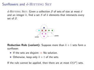 Sunﬂowers and d-Hitting Set
  d-Hitting Set: Given a collection S of sets of size at most d  Sunﬂower lemma
  and an integer k, ﬁnd a set S of k elements that intersects every
  set of S. Deﬁnition: Sets S , S , ... , S form a sunﬂower if the sets
                                   1   2        k
              Si  (S1 ∩ S2 ∩ · · · ∩ Sk ) are disjoint.




                                                                      petals
                                           center


                         ˝
              Lemma: [Erdos and Rado, 1960] If the size of a set system is greater than
              (p − 1)d · d! and it contains only sets of size at most d , then the system contains a
  Reduction Rule (variant): Suppose such a sunﬂower cank + 1insets form a
            sunﬂower with p petals. Furthermore, in this case more than be found

  sunﬂower. polynomial time.
       If the sets are disjoint ⇒ No solution.                                    Fixed Parameter Algorithms – p.27/98




       Otherwise, keep only k + 1 of the sets.

  If the rule cannot be applied, then there are at most O(k d ) sets.
 