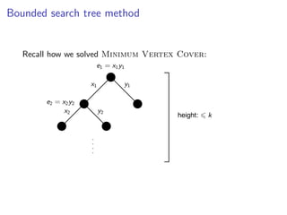 Bounded search tree method
                      Bounded search tree method


 Algorithm for M INIMUM V ERTEX C OVER :
   Recall how we solved Minimum Vertex Cover:
                              e1 = x1 y1

                             x1            y1

           e2 = x2 y2
                 x2               y2
                                                           height:   k




 Height of the search tree is          k ⇒ number of leaves is   2k ⇒ complete search
 requires 2k · poly steps.

                                                                         Fixed Parameter Algorithms – p.5/98
 